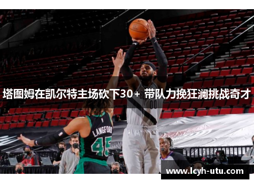 塔图姆在凯尔特主场砍下30+ 带队力挽狂澜挑战奇才